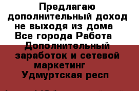 Предлагаю дополнительный доход не выходя из дома - Все города Работа » Дополнительный заработок и сетевой маркетинг   . Удмуртская респ.